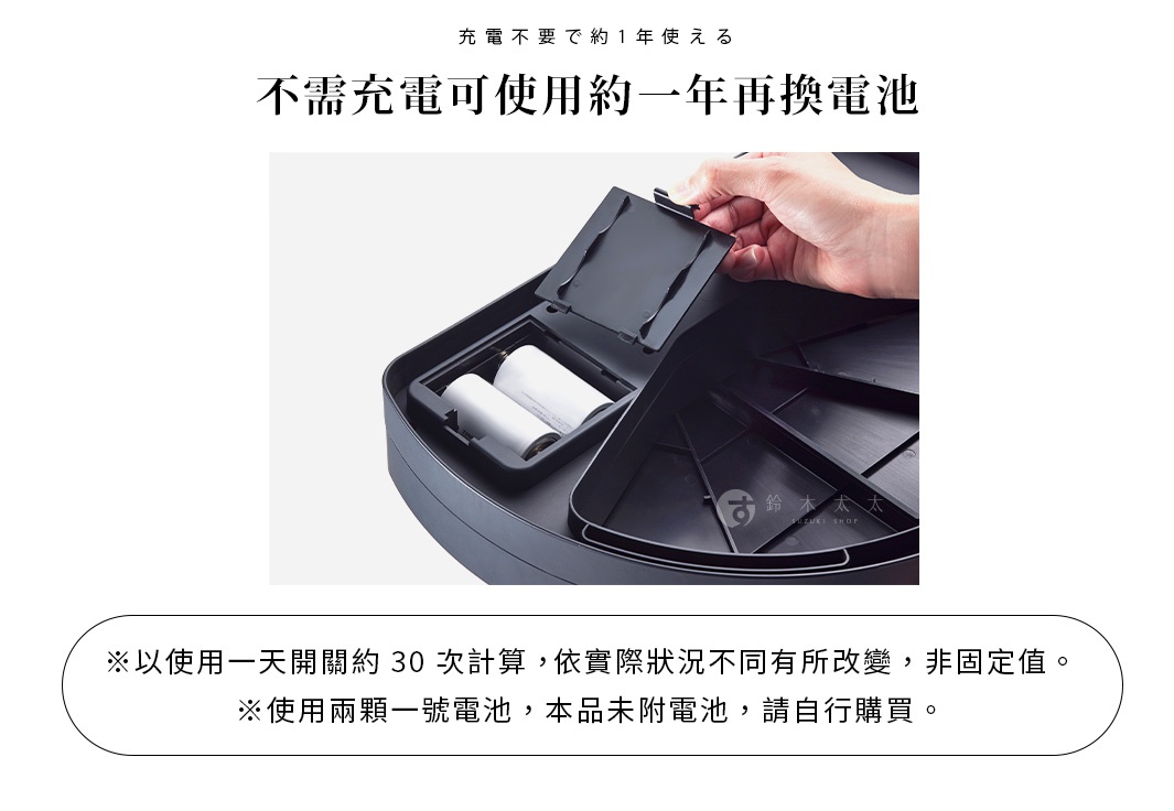 不需充電可使用約一年再換電池
※以使用一天開關約 30 次計算，依實際狀況不同有所改變，非固定值。
※使用兩顆一號電池，本品未附電池，請自行購買。
充電不要で約1年使える
