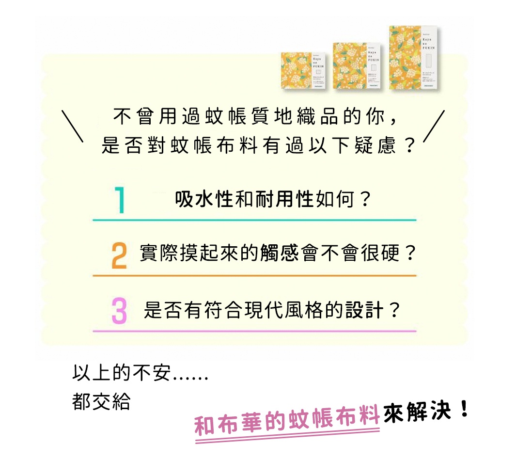 不曾用過蚊帳質地織品的你，
是否對蚊帳布料有過以下疑慮？

吸水性和耐用性如何？ 
實際摸起來的觸感會不會很硬？
是否有符合現代風格的設計？

以上的不安，都交給
和布華的蚊帳布料來解決！
