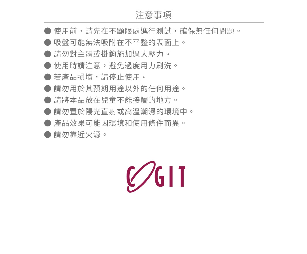 請注意，使用前請先在不明顯處進行測試，確保無任何問題。吸盤可能無法吸附在不平整的表面上。請勿對主體或掛鉤施加過大壓力。使用時請注意，避免過度用力刷洗。若產品損壞，請停止使用。請勿用於其預期用途以外的任何用途。請將本品放在兒童不能接觸的地方。請勿置於陽光直射或高溫潮濕的環境中。產品效果可能因環境和使用條件而異。請勿靠近火源。
