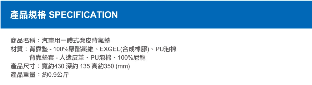 圖片文字：產品規格 SPECIFICATION 商品名稱：汽車用一體式麂皮背靠墊 材質：背靠墊 - 100%聚酯纖維、EXGEL(合成橡膠)、PU泡棉 背靠墊套 - 人造皮革、PU泡棉、100%尼龍 產品尺寸：寬約430 深約135 高約350 (mm) 產品重量：約0.9公斤