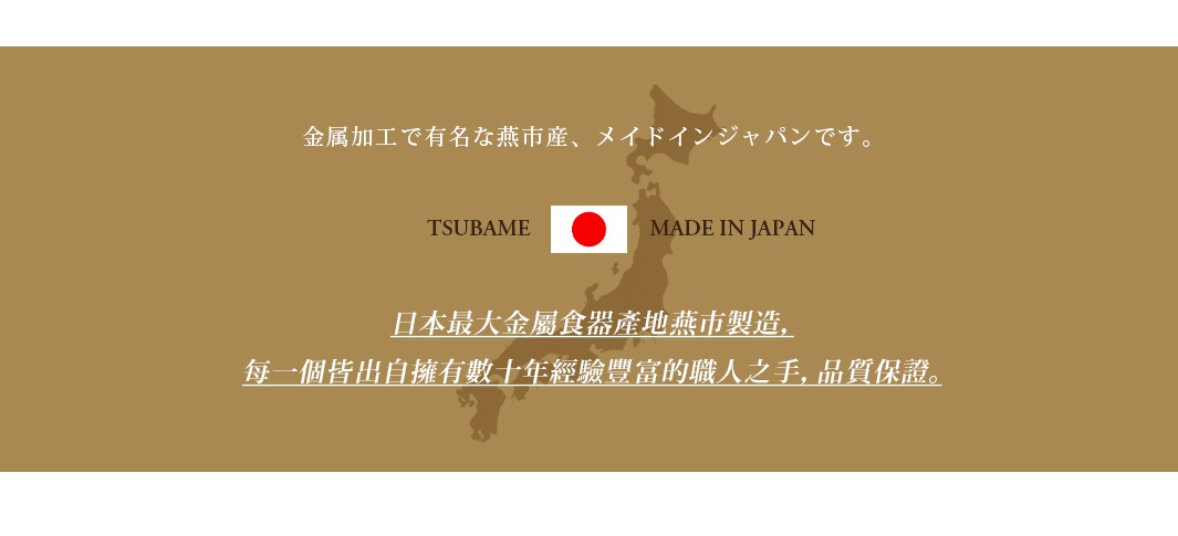 圖片文字：金屬加工為著名的燕市產，メイドインジャパンです。TSUBAME MADE IN JAPAN。日本最大金屬食器產地燕市製造，每一個皆出自擁有數十年經驗豐富的職人之手，品質保證。