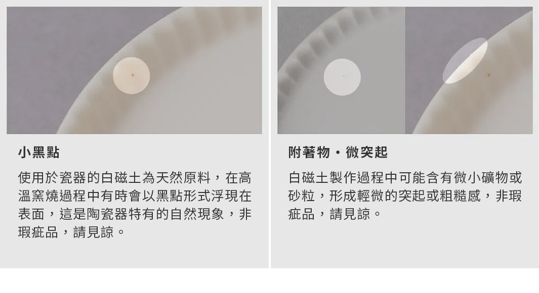 小黑點 使用於瓷器的白磁土為天然原料，在高溫窯燒過程中有時會以黑點形式浮現在表面，這是陶瓷器特有的自然現象，非瑕疵品，請見諒。 附著物・微突起 白磁土製作過程中可能含有微小礦物或砂粒，形成輕微的突起或粗糙感，非瑕疵品，請見諒。