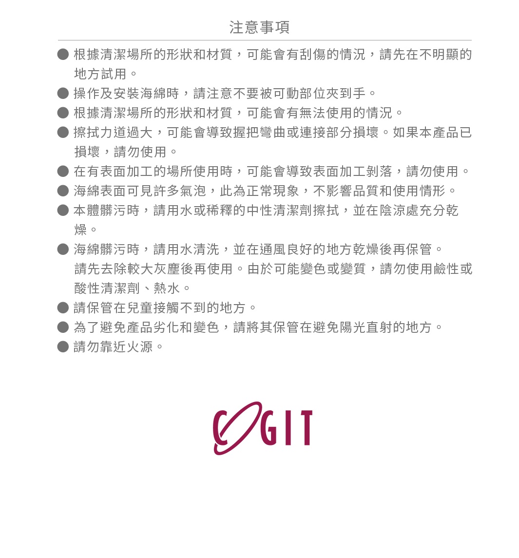 ● 根據清潔場所的形狀和材質，可能會有刮傷的情況，請先在不明顯的地方試用。
● 操作及安裝海綿時，請注意不要被可動部位夾到手。
● 根據清潔場所的形狀和材質，可能會有無法使用的情況。
● 擦拭力道過大，可能會導致握把彎曲或連接部分損壞。如果本產品已損壞，請勿使用。
● 在有表面加工的場所使用時，可能會導致表面加工剝落，請勿使用。
● 海綿表面可見許多氣泡，此為正常現象，不影響品質和使用情形。
● 本體髒污時，請用水或稀釋的中性清潔劑擦拭，並在陰涼處充分乾燥。
   海綿髒污時，請用水清洗，並在通風良好的地方乾燥後再保管。
   請先去除較大灰塵後再使用。由於可能變色或變質，請勿使用鹼性或酸性清潔劑、熱水。
● 請保管在兒童接觸不到的地方。
● 為了避免產品劣化和變色，請將其保管在避免陽光直射的地方。
● 請勿靠近火源。

