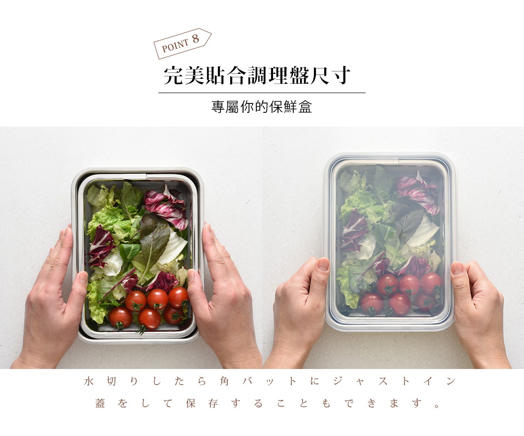 圖片文字：POINT 8 完美貼合調理盤尺寸 專屬你的保鮮盒 水切 たら角バッ トにジャストイン 蓋をして保存すること もできます。