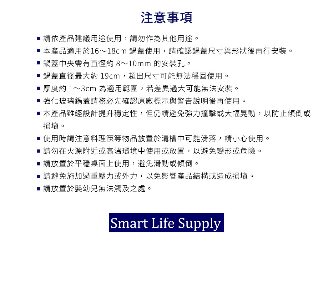 圖片文字：注意事項，請依產品建議用途使用，請勿作為其他用途。本產品適用於16至18公分鍋蓋使用，請確認鍋蓋尺寸與形狀後再行安裝。鍋蓋中央需有直徑約8至10毫米的安裝孔。鍋蓋直徑最大約19公分，超出尺寸可能無法穩固使用。厚度約1至3公分為適用範圍，若差異過大可能無法安裝。強化玻璃鍋蓋請務必先確認原廠標示與警告說明後再使用。本產品雖經設計提升穩定性，但仍請避免強力撞擊或大幅晃動，以防止傾倒或損壞。使用