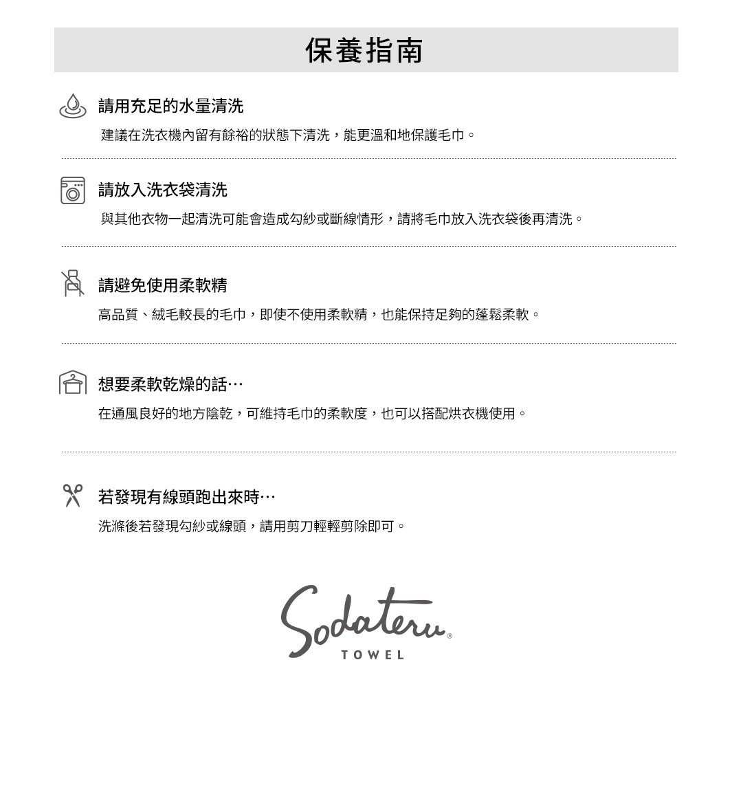 圖片文字：保養指南請用充足的水量清洗建議在洗衣機內留有餘裕的狀態下清洗，能更溫和地保護毛巾。請放入洗衣袋清洗與其他衣物一起清洗可能會造成勾紗或斷線情形，請將毛巾放入洗衣袋後再清洗。請避免使用柔軟精高品質、絨毛較長的毛巾，即使不使用柔軟精，也能保持足夠的蓬鬆柔軟。想要柔軟乾燥的話…在通風良好的地方陰乾，可維持毛巾的柔軟度，也可以搭配烘衣機使用。若發現有線頭跑出來時…洗滌後若發現勾紗或線頭，請用剪刀輕