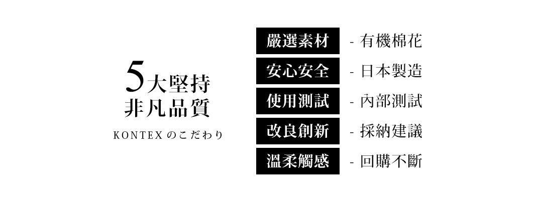 圖片文字：5大堅持非凡品質 KONTEX のこだわり 嚴選素材 - 有機棉花 安心安全 - 日本製造 使用測試 - 內部測試 改良創新 - 採納建議 溫柔觸感 - 回購不斷
