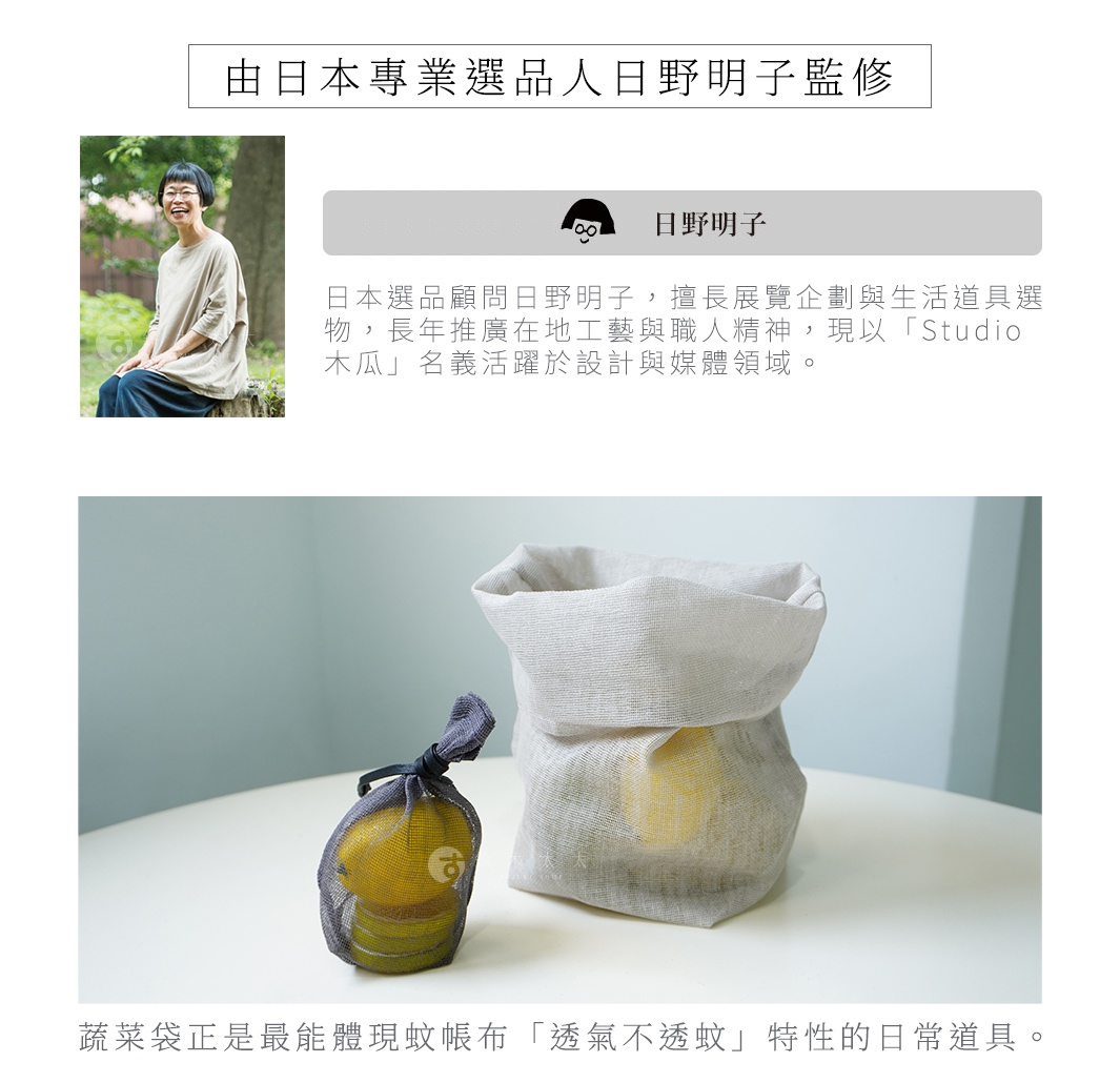 由日本專業選品人日野明子監修
蔬菜袋正是最能體現蚊帳布「透氣不透蚊」特性的日常道具。
S 號（單層結構）：適合收納蒜頭、生薑等需要通風的調味蔬菜


L 號（雙層結構）：推薦用來盛裝馬鈴薯、洋蔥等較有重量的根莖類蔬果





日本選品顧問日野明子，擅長展覽企劃與生活道具選物，長年推廣在地工藝與職人精神，現以「Studio 木瓜」名義活躍於設計與媒體領域。

