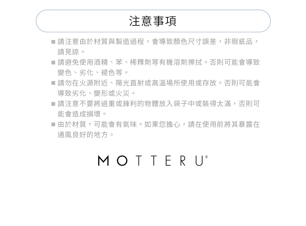 ※請注意由於材質與製造過程，會導致顏色尺寸誤差，非瑕疵品，請見諒。
※請避免使用酒精、苯、稀釋劑等有機溶劑。否則可能會導致變色、劣化、褪色等。
※請勿在火源附近、陽光直射或高溫場所使用或存放。否則可能會導致劣化、變形或火災。
※請注意不要將過重或鋒利的物體放入袋子中或裝得太滿，否則可能會造成損壞。
※由於材質，可能會有氣味。如果您擔心，請在使用前將其暴露在通風良好的地方。