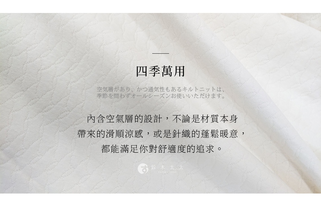 四季萬用 內含空氣層的設計，不論是材質本身帶來的滑順涼感，或是針織的蓬鬆暖意，都能滿足你對舒適度的追求。 空気層があり、かつ通気性もあるキルトニットは、季節を問わずオールシーズンお使いいただけます。