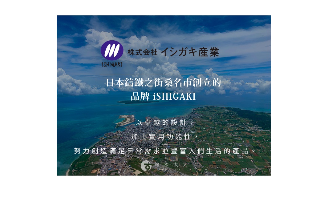 圖片文字：株式會社イシガキ産業，日本鑄鐵之街桑名市創立的品牌iSHIGAKI，以卓越的設計，加上實用功能性，努力創造滿足日常需求並豐富人們生活的產品，鈴木太太 SUZUKI SHOP。