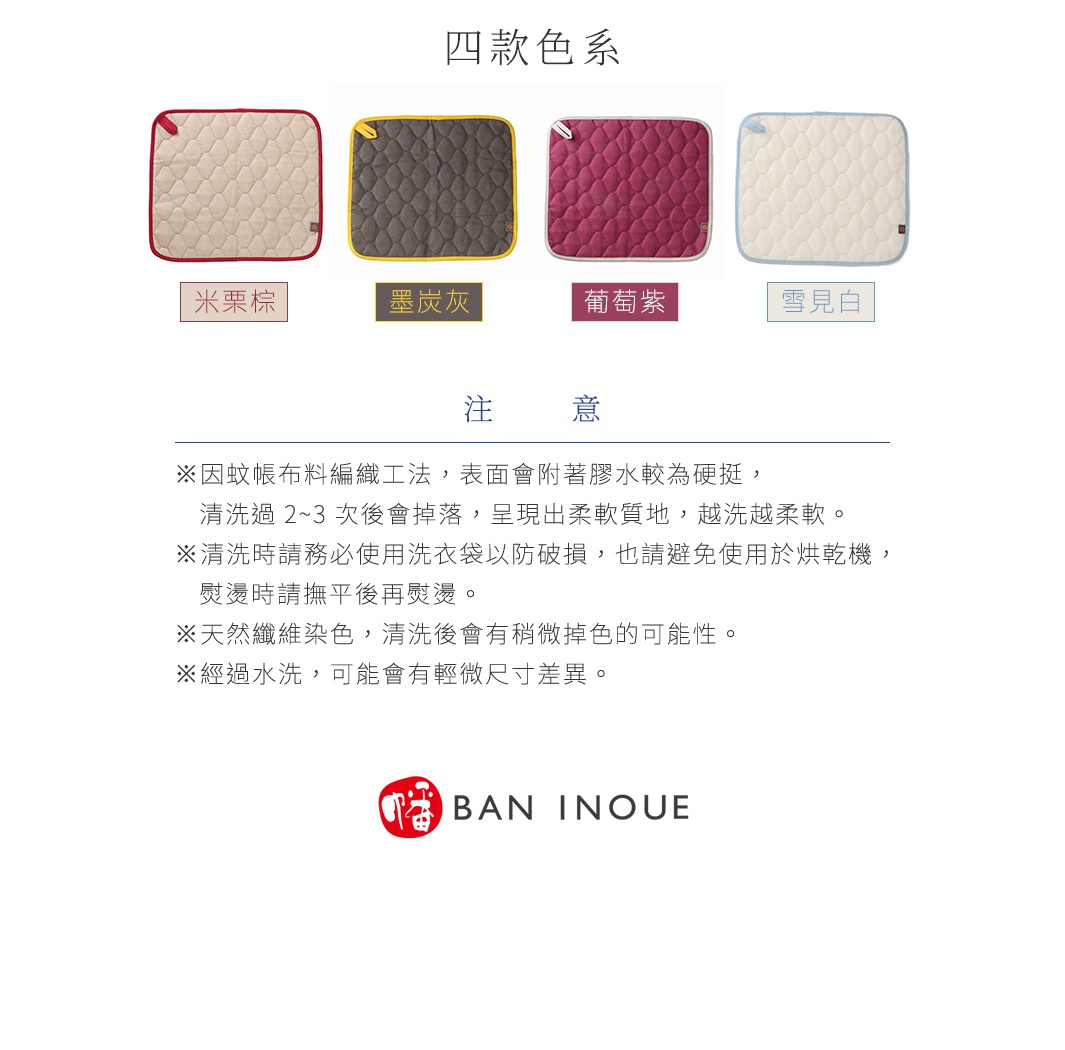 注意
※因蚊帳布料編織工法，表面會附著膠水較為硬挺，清洗過 2~3 次後會掉落，呈現出柔軟質地，越洗越柔軟。
※清洗時請務必使用洗衣袋以防破損，也請避免使用於烘乾機，熨燙時請撫平後再熨燙。
※天然纖維染色，清洗後會有稍微掉色的可能性。
※經過水洗，可能會有輕微尺寸差異。



