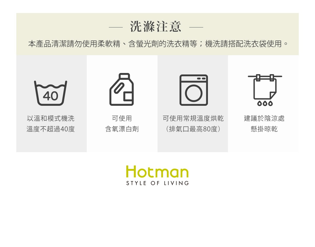 圖片文字：洗滌注意— 本產品清潔請勿使用柔軟精、含螢光劑的洗衣精等；機洗請搭配洗衣袋使用。 以溫和模式機洗 溫度不超過40度 可使用 含氧漂白劑 可使用常規溫度烘乾 (排氣口最高80度) 建議於陰涼處 懸掛晾乾 Hotman STYLE OF LIVING