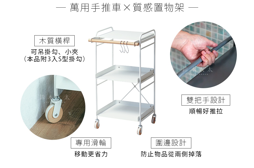 萬用手推車 X  質感置物架

        木質橫桿


可吊掛勾、小夾
（本品附3入S型掛勾）

雙把手設計

順暢好推拉

      圍邊設計

 防止物品從兩側掉落

專用滑輪
移動更省力
