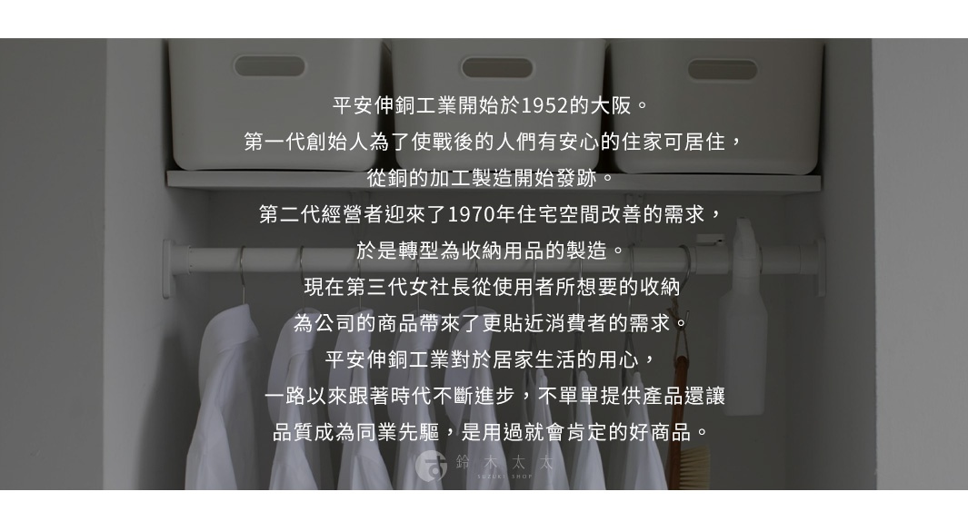 圖片文字：平安伸銅工業開始於1952年的大阪。第一代創始人為了使戰後的人們有安心的住家可居住，從銅的加工製造開始發跡。第二代經營者迎來了1970年住宅空間改善的需求，於是轉型為收納用品的製造。現在第三代女社長從使用者所想要的收納為公司的商品帶來了更貼近消費者的需求。平安伸銅工業對於居家生活的用心，一路以來跟著時代不斷進步，不單單提供產品還讓品質成為同業先驅，是用過就會肯定的好商品。