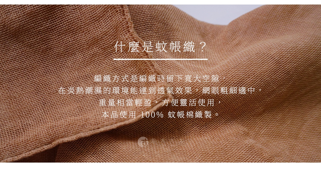 什麼是蚊帳織？

編織方式是編織時留下寬大空隙，在炎熱潮濕的環境能達到透氣效果，網眼粗細適中，重量相當輕盈，方便靈活使用，本品使用 100% 蚊帳棉織製。
