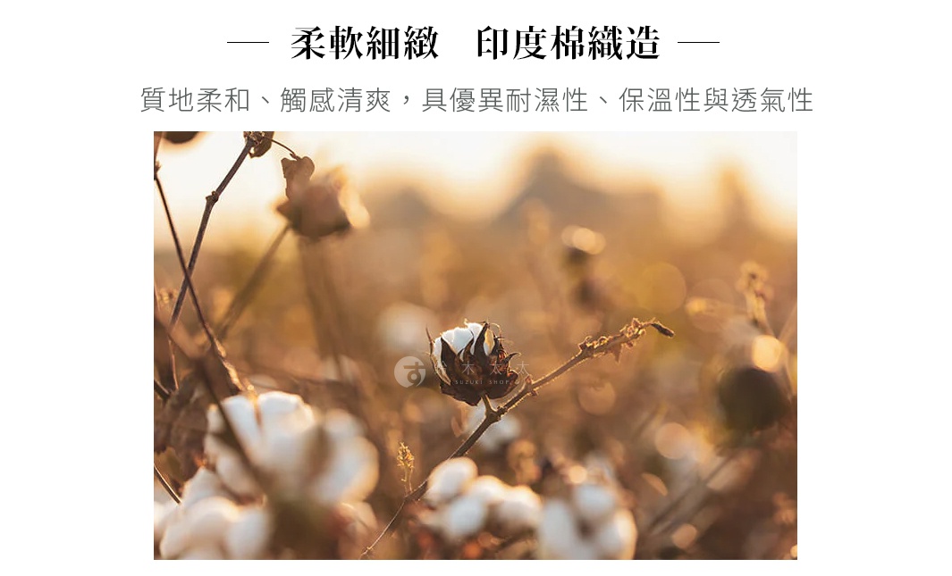 柔軟細緻 印度棉織造 質地柔和、觸感清爽，具優異耐濕性、保溫性與透氣性 綿花をひとつひとつ手作業で摘み取って作られた、手仕事のやさしさ溢れるインド綿。