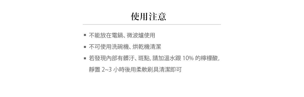 使用注意事項
不能放在電鍋、微波爐使用
不可使用洗碗機、烘乾機清潔
若發現內部有髒汙、斑點，請加溫水跟10%的檸檬酸，靜置2~3小時後用柔軟刷具清潔即可