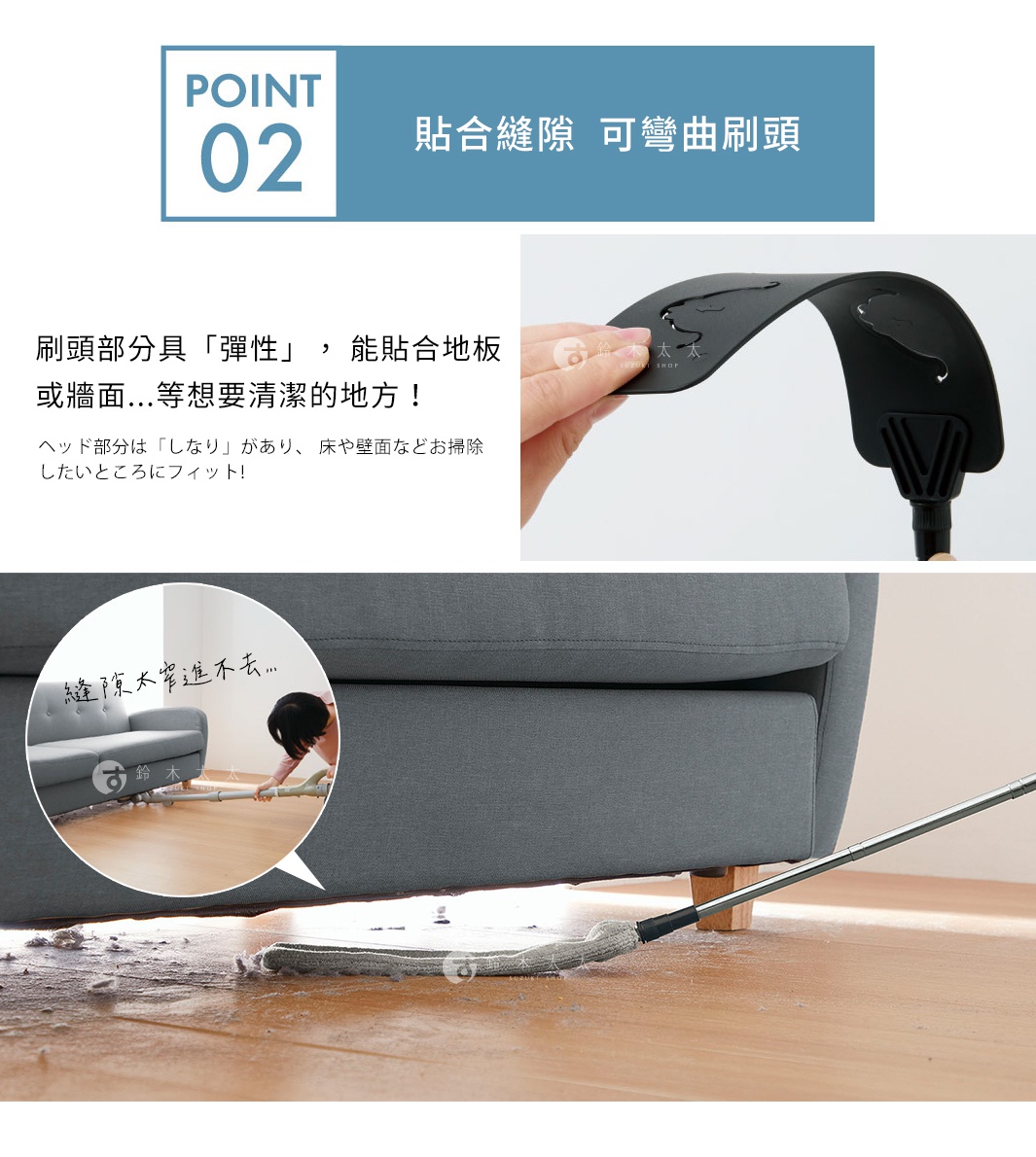 POINT 02 貼合縫隙 可彎曲刷頭 刷頭部分具「彈性」， 能貼合地板或牆面...等想要清潔的地方！ 縫隙太窄進不去…