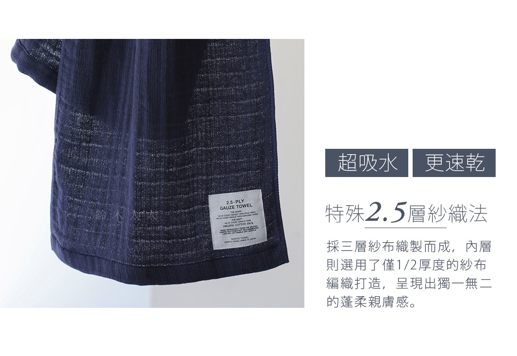 　超吸水  更速乾
特殊2.5層紗織法

採三層紗布織製而成，內層則選用了僅1/2厚度的紗布編織打造，呈現出獨一無二的蓬柔親膚感。
