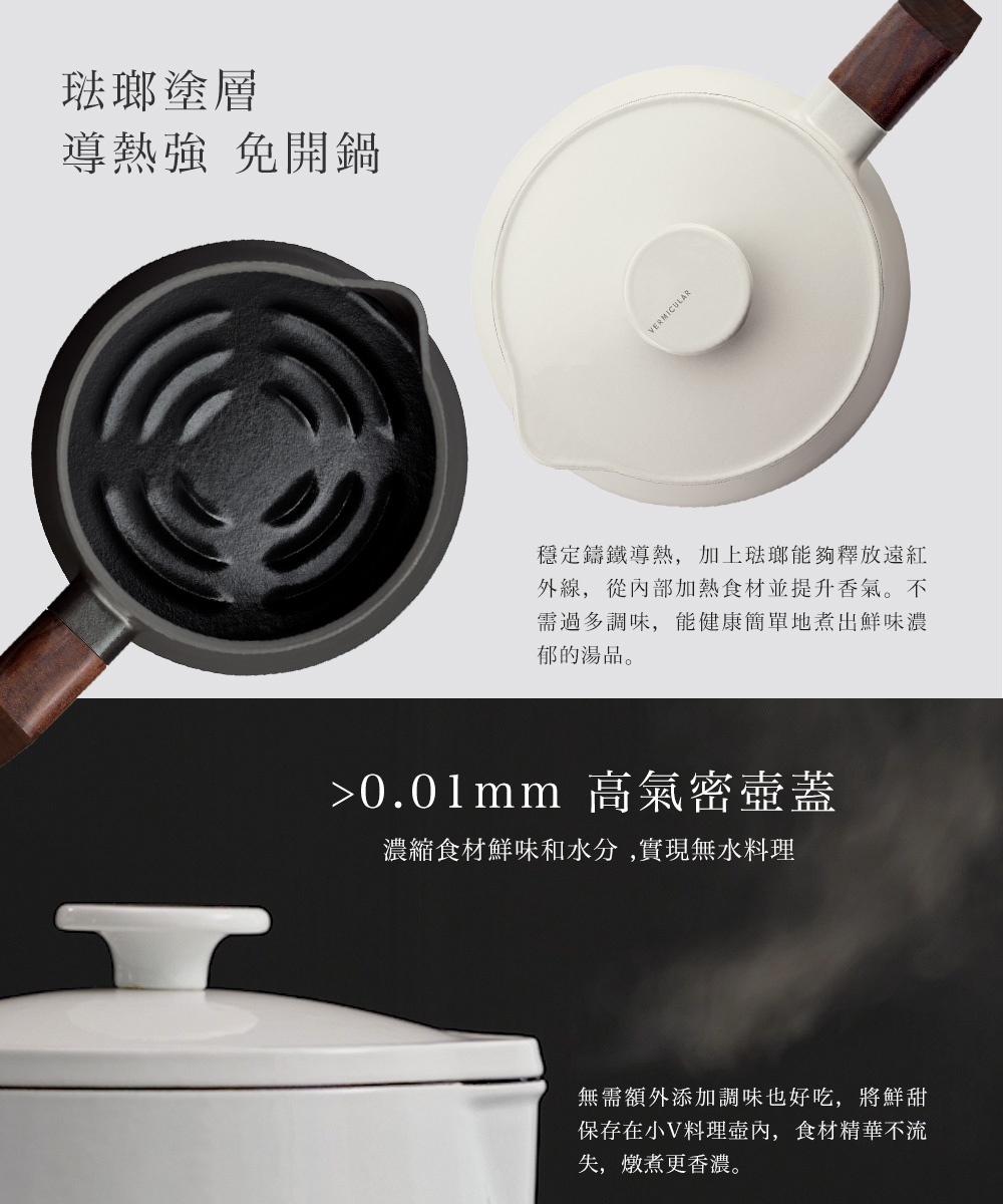 琺瑯鑄鐵壺，堅固耐用，導熱均勻，開蓋免煩惱，緊密鍋蓋鎖住食材鮮味與水分，無水料理也能讓食物釋放原味精華，風味濃郁。