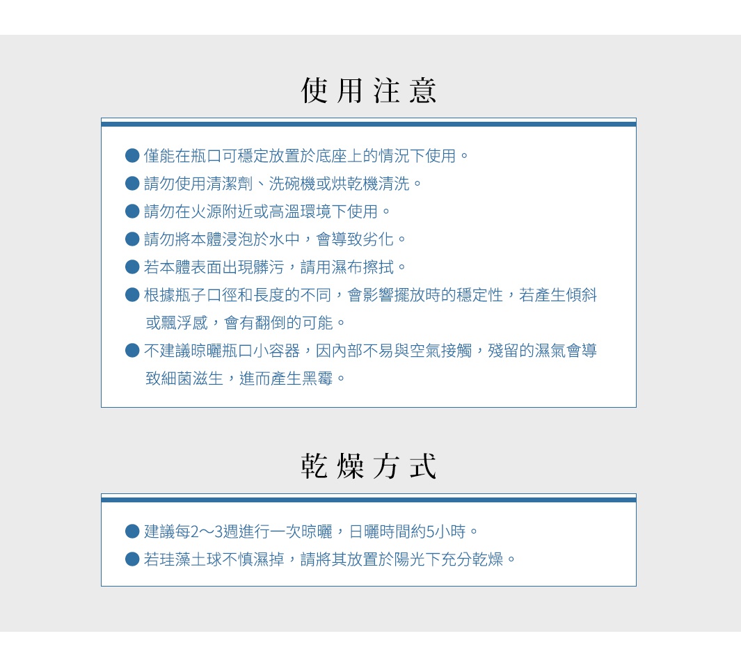 使用注意


● 僅能在瓶口可穩定放置於底座上的情況下使用。
● 請勿使用清潔劑、洗碗機或烘乾機清洗。
● 請勿在火源附近或高溫環境下使用。
● 請勿將本體浸泡於水中，會導致劣化。
● 若本體表面出現髒污，請用濕布擦拭。
● 根據瓶子口徑和長度的不同，會影響擺放時的穩定性，若產生傾斜或飄浮感，會有翻倒的可能。
● 不建議晾曬瓶口小容器，因內部不易與空氣接觸，殘留的濕氣會導致細菌滋生，進而產生黑霉。


                                                                     乾燥方式


建議每2～3週進行一次晾曬，日曬時間約5小時。
若珪藻土球不慎濕掉，請將其放置於陽光下充分乾燥。
