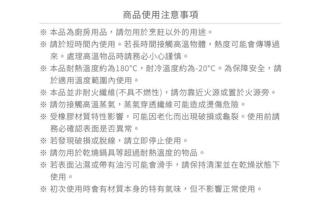 圖片文字：商品使用注意事項：本品為廚房用品，請勿用於烹飪以外的用途。請於短時間內使用。若長時間接觸高溫物體，熱度可能會傳導過來。處理高溫物品時請務必小心謹慎。本品耐熱溫度約為180度，耐冷溫度約為負20度。為保障安全，請於適用溫度範圍內使用。本品並非耐火纖維，請勿靠近火源或置於火源旁。請勿接觸高溫蒸氣，蒸氣穿透纖維可能造成燙傷危險。受橡膠材質特性影響，可能因老化而出現破損或龜裂。使用前請務必確認表