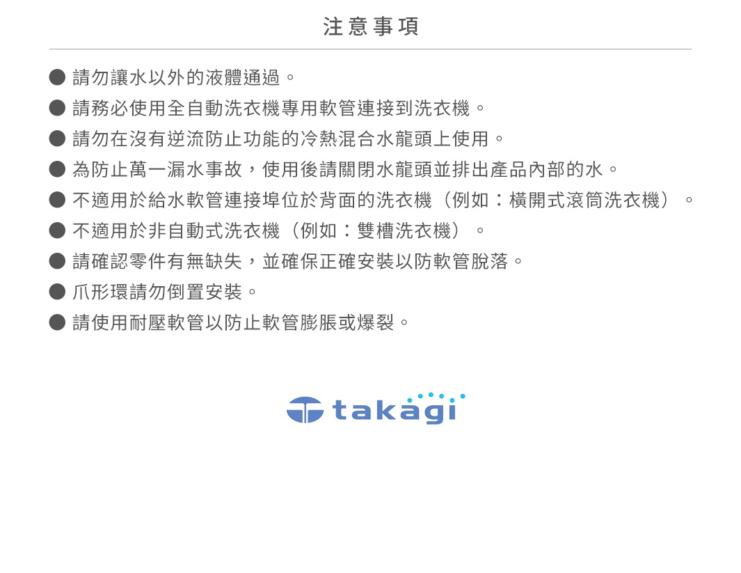 圖片文字：注意事項。請勿讓水以外的液體通過。請務必使用全自動洗衣機專用軟管連接到洗衣機。請勿在沒有逆流防止功能的冷熱水龍頭上使用。為防止萬一漏水事故，使用後請關閉水龍頭並排出產品內部的水。不適用於給水軟管連接埠位於背面的洗衣機（例如：橫開式滾筒洗衣機）。不適用於非自動式洗衣機（例如：雙槽洗衣機）。請確認零件有無缺失，並確保正確安裝以防軟管脫落。爪形環請勿倒置安裝。請使用耐壓軟管以防止軟管膨脹或爆裂