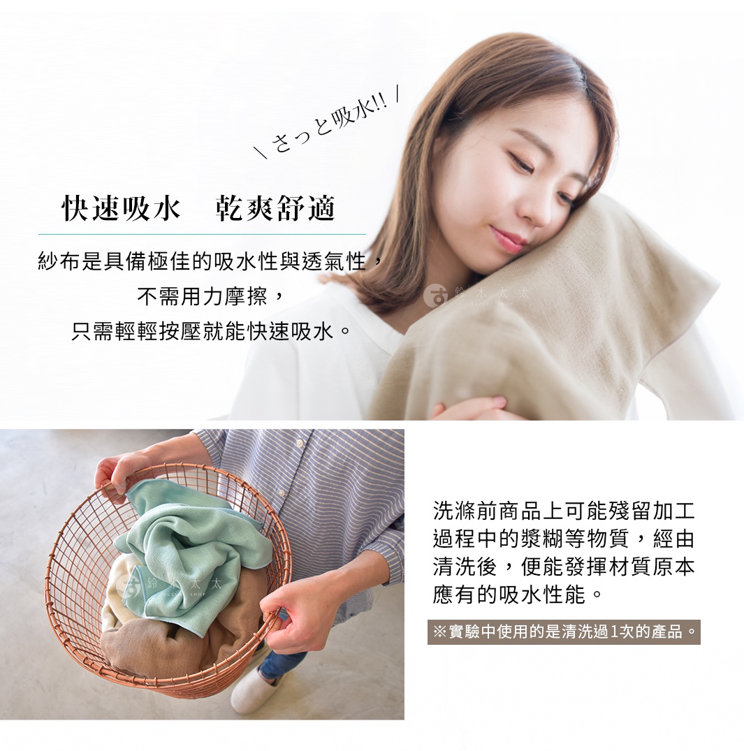 圖片文字：快速吸水 乾爽舒適 紗布是具備極佳的吸水性與透氣性，不需用力摩擦，只需輕輕按壓就能快速吸水。洗滌前商品上可能殘留加工過程中的漿糊等物質，經由清洗後，便能發揮材質原本應有的吸水性能。實驗中使用的是清洗過1次的產品。