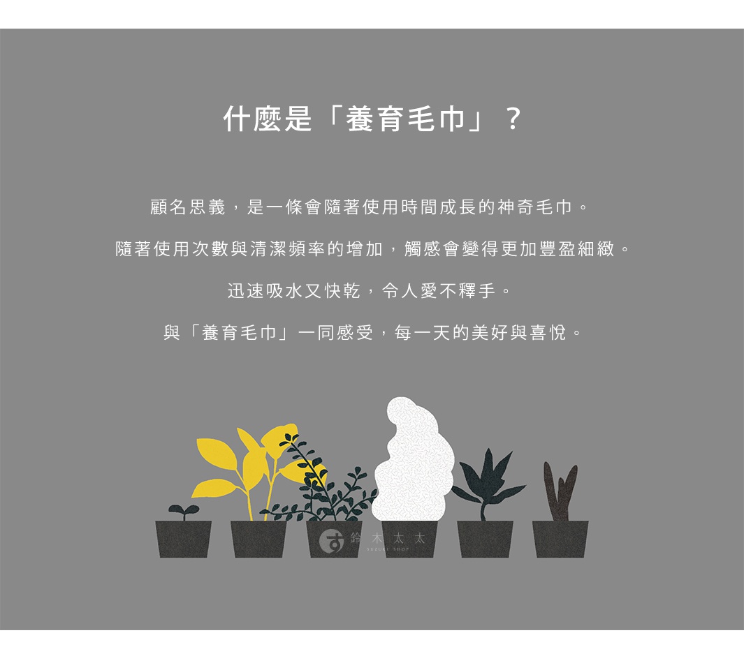 什麼是「養育毛巾」？ 顧名思義，是一條會隨著使用時間成長的神奇毛巾。 隨著使用次數與清潔頻率的增加，觸感會變得更加豐盈細緻。 迅速吸水又快乾，令人愛不釋手。 與「養育毛巾」一同感受，每一天的美好與喜悅。 旁邊有幾盆綠植裝飾，中間有「鈴木太太」的標誌。