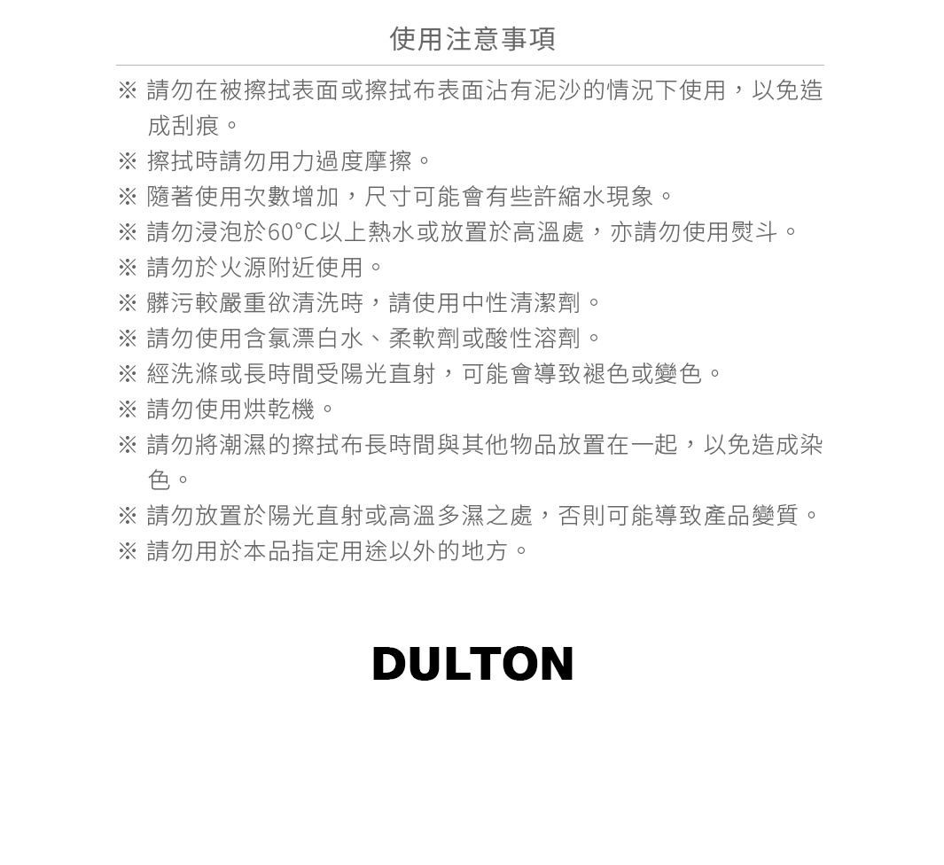 圖片文字：使用注意事項：請勿在被擦拭表面或擦拭布表面沾有泥沙的情況下使用，以免造成刮痕。擦拭時請勿用力過度摩擦。隨著使用次數增加，尺寸可能有些許縮水現象。請勿浸泡於60度C以上熱水或放置於高溫處，亦請勿使用熨斗。請勿於火源附近使用。髒污較嚴重欲清洗時，請使用中性清潔劑。請勿使用含氯漂白水、柔軟劑或酸性溶劑。經洗滌或長時間受陽光直射，可能導致褪色或變色。請勿使用烘乾機。請勿將潮濕的擦拭布長時間與其他