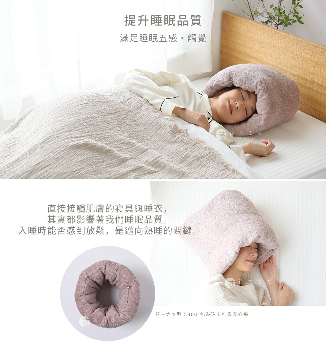提升睡眠品質
滿足睡眠五感・觸覺


直接接觸肌膚的寢具與睡衣，
其實都影響著我們睡眠品質。
入睡時能否感到放鬆，是邁向熟睡的關鍵。

ドーナツ型で360°包み込まれる安心感！
