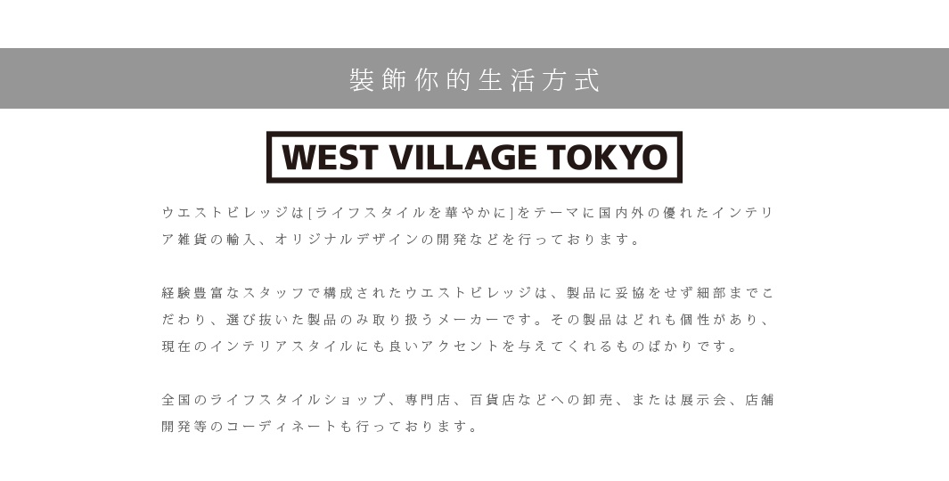 裝飾你的生活方式

ウエストビレッジは[ライフスタイルを華やかに]をテーマに国内外の優れたインテリア雑貨の輸入、オリジナルデザインの開発などを行っております。　
 
経験豊富なスタッフで構成されたウエストビレッジは、製品に妥協をせず細部までこだわり、選び抜いた製品のみ取り扱うメーカーです。その製品はどれも個性があり、現在のインテリアスタイルにも良いアクセントを与えてくれるものばかりです。

全国のライフスタイルショップ、専門店、百貨店などへの卸売、または展示会、店舗開発等のコーディネートも行っております。

