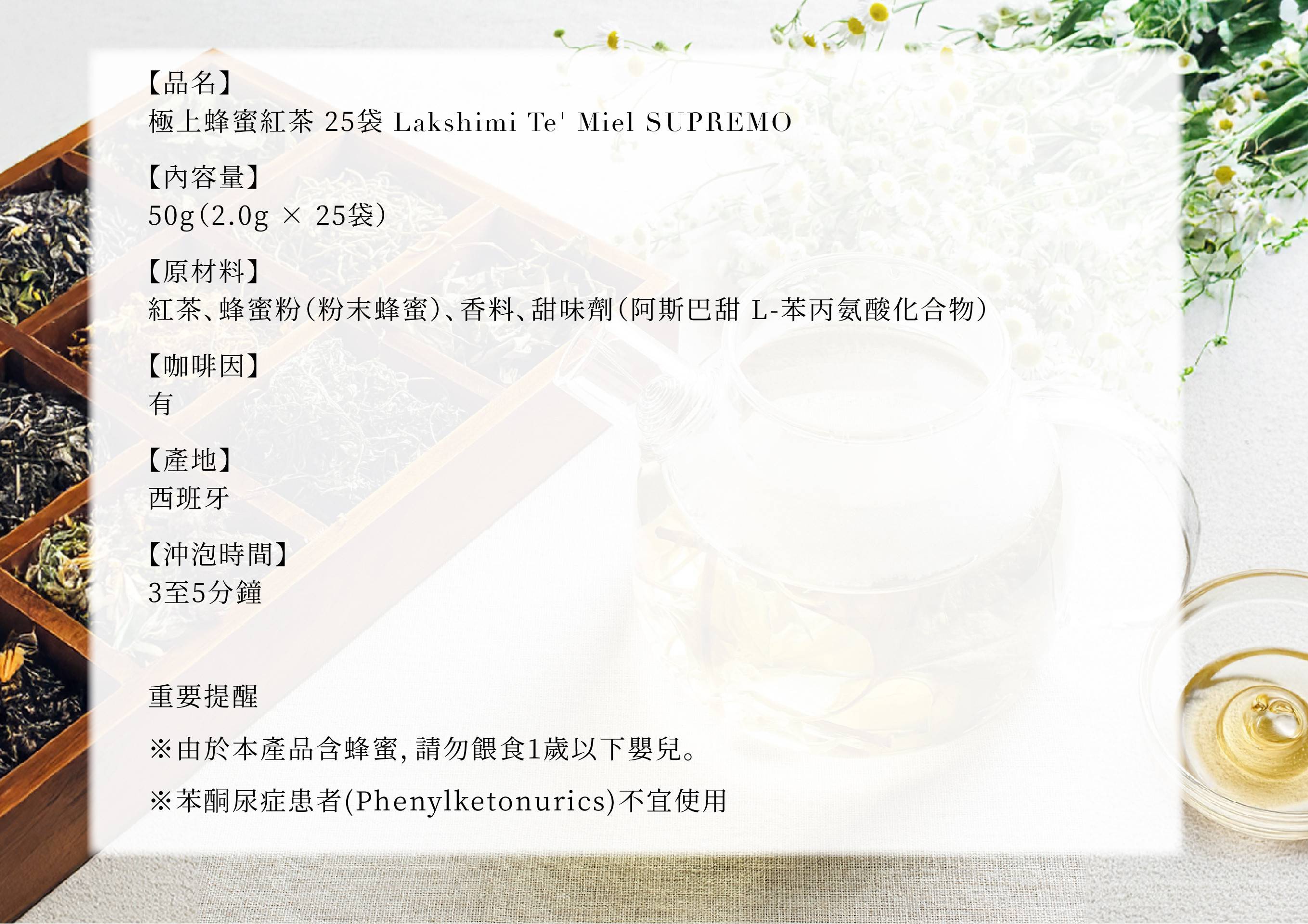 圖片文字：【品名】極上蜂蜜紅茶 25袋 Lakshimi Te' Miel SUPREMO 【內容量】50g(2.0g × 25袋) 【原材料】紅茶、蜂蜜粉(粉末蜂蜜)、香料、甜味劑(阿斯巴甜 L-苯丙氨酸化合物) 【咖啡因】有 【產地】西班牙 【沖泡時間】3至5分鐘 重要提醒 ※由於本產品含蜂蜜，請勿餵食1歲以下嬰兒。 ※苯酮尿症患者(Phenylketonurics)不宜使用
