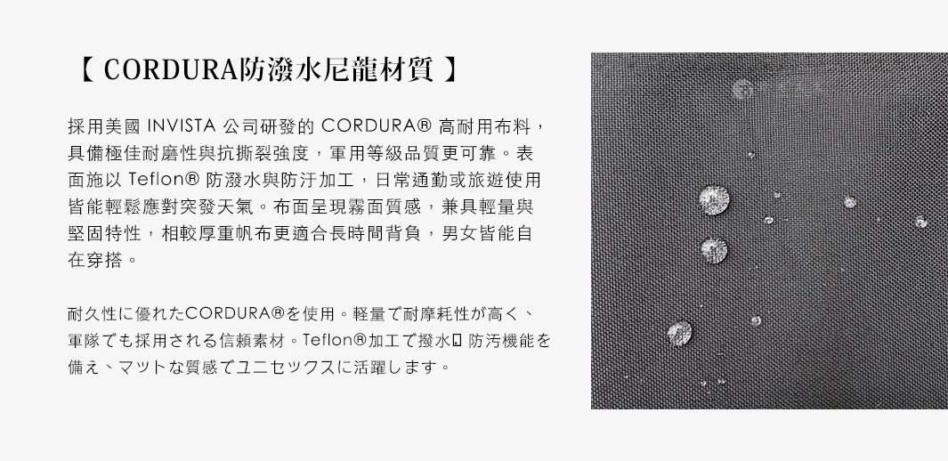 圖片文字：【 CORDURA®防潑水尼龍材質 】 採用美國INVISTA公司研發的CORDURA®高耐用布料，具備極佳耐磨性與抗撕裂強度，軍用等級品質更可靠。表面施以Teflon®防潑水與防汙加工，日常通勤或旅遊使用，皆能輕鬆應對突發天氣。布面呈現霧面質感，兼具輕量與堅固特性，相較厚重帆布更適合長時間揹負，男女皆能自在穿搭。 耐久性に優れたCORDURA®を使用。軽量で耐摩耗性が高く、軍隊でも採用