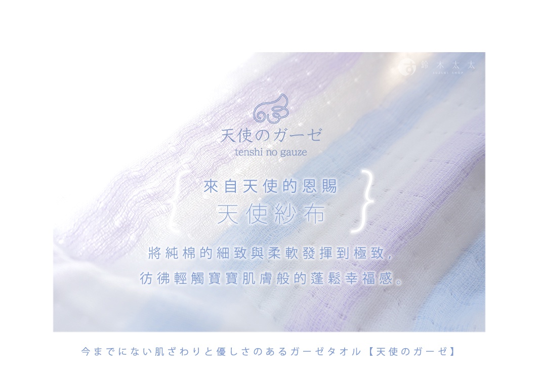 圖片文字：鈴木太太 SUZUKI SHOP 天使のガーゼ tenshi no gauze 來自天使的恩賜 天使紗布 將純棉的細緻與柔軟發揮到極致 彷彿輕觸寶寶肌膚般的蓬鬆幸福感 今までにない肌ざわりと優しさのあるガーゼタオル 天使のガーゼ
