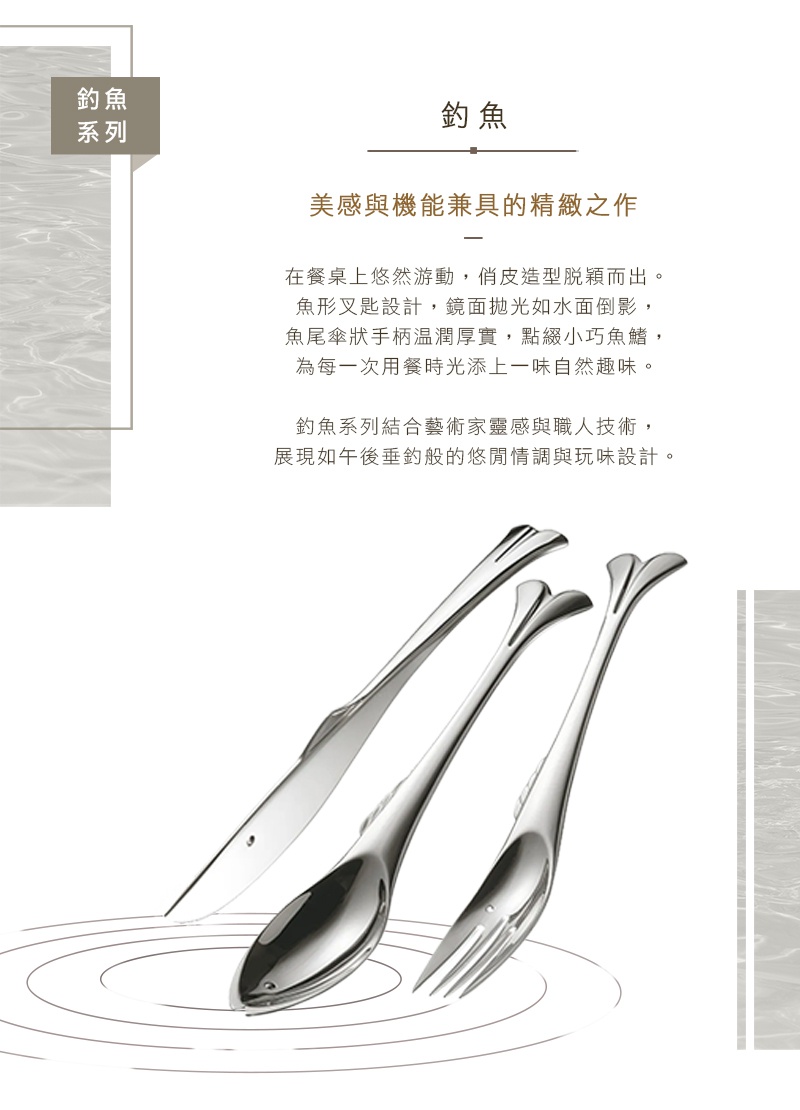 圖片文字：釣魚系列 美感與機能兼具的精緻之作 在餐桌上悠然游動 俏皮造型脫穎而出 魚形叉匙設計 鏡面拋光如水面倒影 魚尾傘狀手柄溫潤厚實 點綴小巧魚鰭 為每一次用餐時光添上一味自然趣味 釣魚系列結合藝術家靈感與職人技術 展現如午後垂釣般的悠閒情調與玩味設計