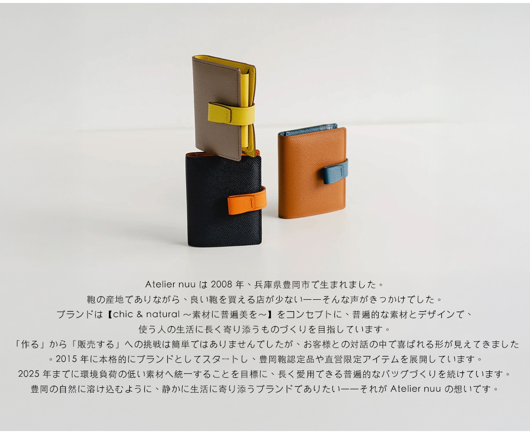 Atelier nuu 於 2008 年在兵庫縣豐岡市創立，以「chic & natural ~素材的普遍之美~」為概念，製作能融入人們日常生活的長久耐用且普遍的包款。 2015 年起，品牌開始以環保低負荷的素材為目標，並計畫於 2025 年前統一採用。 Atelier nuu 期許成為一個能靜靜陪伴生活、融入豐岡自然的品牌。 圖片展示了 Atelier nuu 品牌的三款皮革短夾，分別為灰色附黃