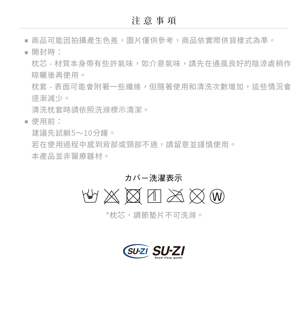 商品可能因拍攝產生色差，圖片僅供參考，商品依實際供貨樣式為準。
開封時：
枕芯 - 材質本身帶有些許氣味，如介意氣味，請先在通風良好的陰涼處稍作晾曬後再使用。
枕套 - 表面可能會附著一些纖維，但隨著使用和清洗次數增加，這些情況會逐漸減少。
           清洗枕套時請依照洗滌標示清潔。
使用前：
建議先試躺5～10分鐘。
若在使用過程中感到背部或頸部不適，請留意並謹慎使用。
本產品並非醫療器材。

*枕芯、調節墊片不可洗滌。
