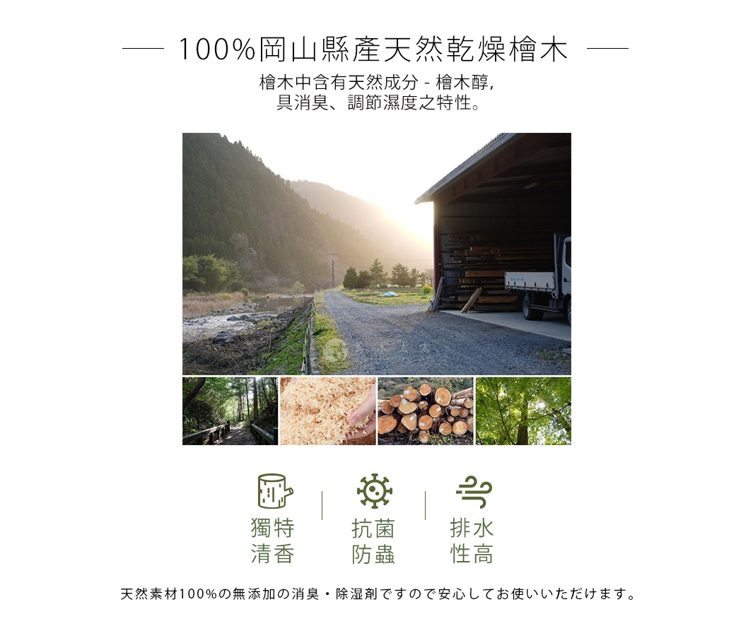   100%岡山縣產天然乾燥檜木

檜木中含有天然成分 - 檜木醇，
具消臭、調節濕度之特性。

天然素材100%の無添加の消臭・除湿剤ですので安心してお使いいただけます。
