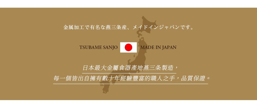 圖片文字：金屬加工で有名な燕三条産、メイドインジャパンです。TSUBAME SANJO MADE IN JAPAN。日本最大金屬食器產地燕三條製造，每一個皆出自擁有數十年經驗豐富的職人之手，品質保證。
