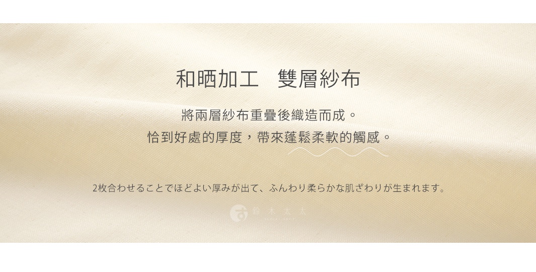 和晒加工 雙層紗布 將兩層紗布重疊後織造而成。 恰到好處的厚度，帶來蓬鬆柔軟的觸感。 2枚合わせることでほどよい厚みが出て、ふんわり柔らかな肌ざわりが生まれます。