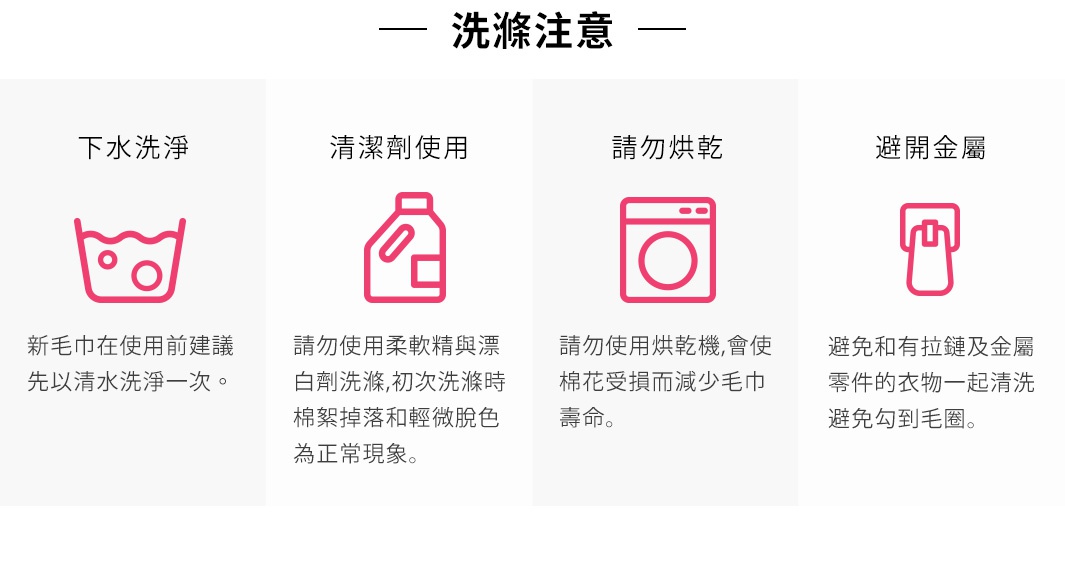 圖片文字：洗滌注意。下水洗淨：新毛巾在使用前建議先以清水洗淨一次。清潔劑使用：請勿使用柔軟精與漂白劑洗滌，初次洗滌時棉絮掉落和輕微脫色為正常現象。請勿烘乾：請勿使用烘乾機，會使棉花受損而減少毛巾壽命。避開金屬：避免和有拉鍊及金屬零件的衣物一起清洗，避免勾到毛圈。