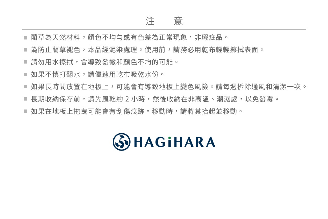 注意事項 ＊藺草為天然材料，顏色不均勻或有色差為正常現象，非瑕疵品。 ＊為防止藺草褪色，本品經泥染處理。使用前，請務必用乾布輕輕擦拭表面。 ＊請勿用水擦拭，會導致發黴和顏色不均的可能。 ＊如果不慎打翻水，請儘速用乾布吸乾水份。 ＊如果長時間放置在地板上，可能會有導致地板上變色風險。請每週拆除通風和清潔一次。 ＊長期收納保存前，請先風乾約 2 小時，然後收納在非高溫、潮濕處，以免發霉。 ＊如果在地板上拖曳可能會有刮傷痕跡。移動時，請將其抬起並移動。