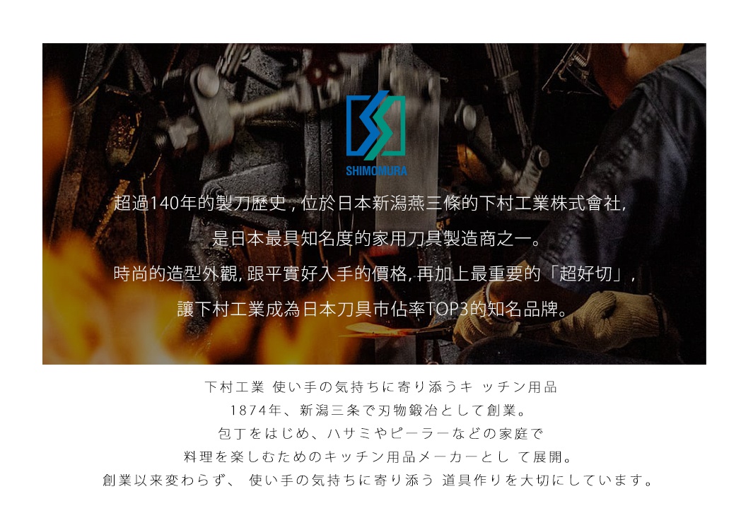 圖片文字：超過140年的製刀歷史，位於日本新潟燕三條的下村工業株式會社，是日本最具知名度的家用刀具製造商之一。時尚的造型外觀，跟平實好入手的價格，再加上最重要的超好切，讓下村工業成為日本刀具市佔率TOP3的知名品牌。下村工業 使い手の気持ちに寄り添うキッチン用品。1874年、新潟三条で刃物鍛冶として創業。包丁をはじめ、ハサミやピーラーなどの家庭で料理を楽しむためのキッチン用品メーカーとして展開。創