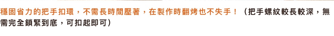 熱壓三明治烤夾，帶有穩固省力的把手扣環，無需長時間按壓，製作時翻烤也不易脫手。把手螺紋較長且較深，無需完全鎖緊，可扣起即可使用。