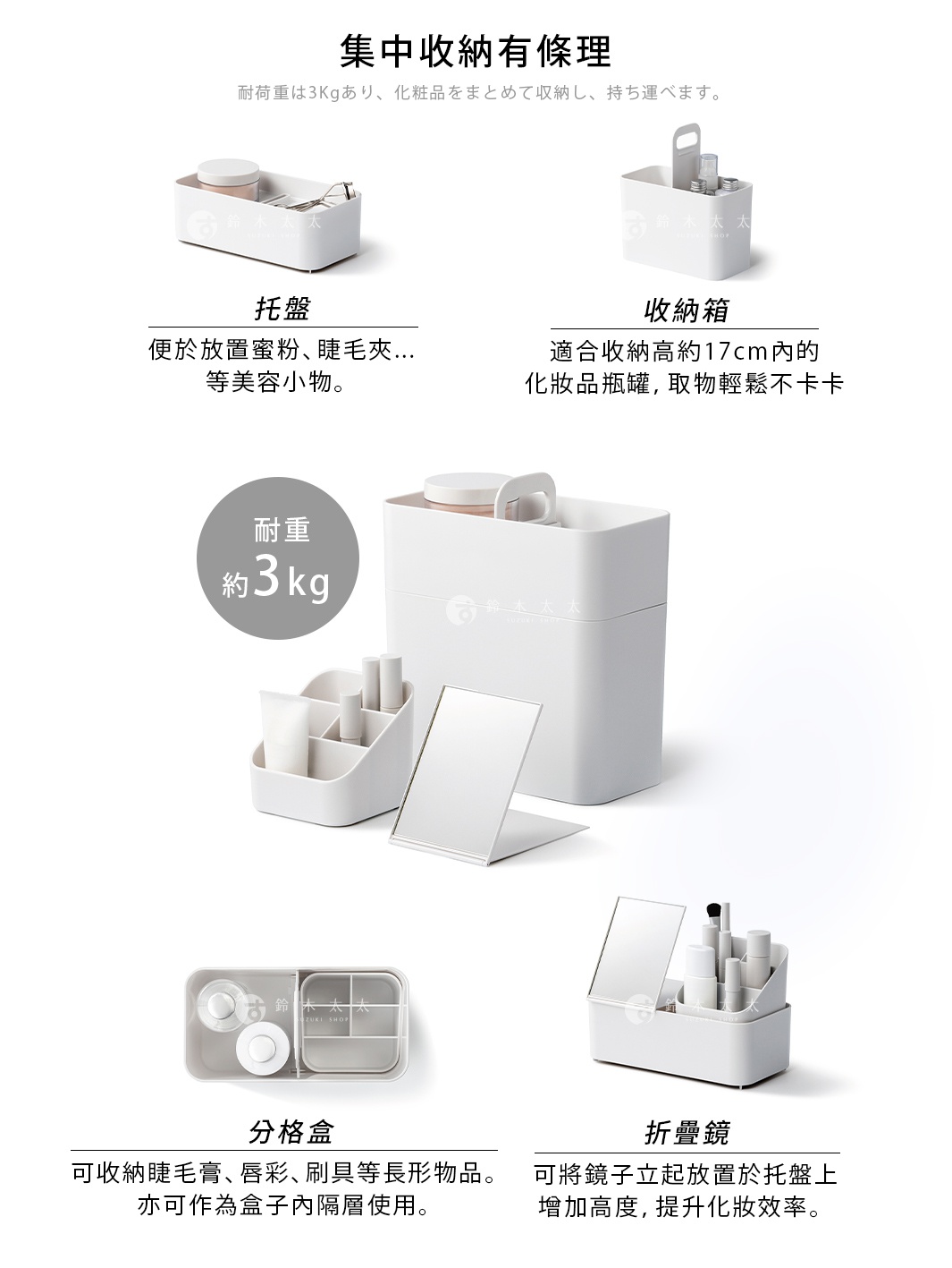   托盤

收納箱

耐重約3kg  集中收納有條理

耐荷重は3Kgあり、化粧品をまとめて収納し、持ち運べます。

便於放置蜜粉、睫毛夾...等美容小物。

適合收納高約17cm內的化妝品瓶罐，取物輕鬆不卡卡。

折疊鏡

分格盒

可將鏡子立起放置於托盤上增加高度，提升化妝效率。

可收納睫毛膏、唇彩、刷具等長形物品。亦可作為盒子內隔層使用。

スタンド付きで自立させて使用することができます。
