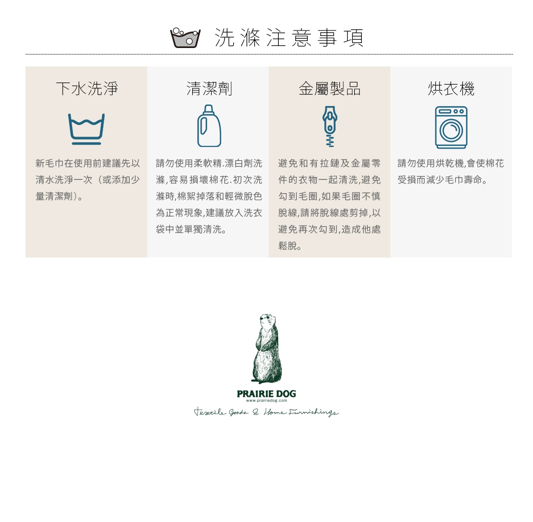 圖片文字：洗衣注意事項 下水洗滌 請勿使用柔順.漂白劑洗滌, 容易損壞棉花.初次洗滌時,棉絮掉落和輕微脫色為正常現象,建議放入洗衣袋中單獨清洗. 金屬製品 避免和有拉鏈及金屬零件的衣物一起清洗,避免勾到毛圈,如果毛圈不慎脫線,請將脫線處剪掉,以避免再次勾到,造成他處鬆脫. 烘衣機 請勿使用烘乾機,會使棉花受損而減少毛巾壽命.