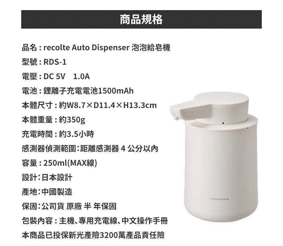 圖片文字：recolte Auto Dispenser 泡泡給皂機 型號：RDS-1 電壓：DC 5V 1.0A 電池：鋰離子充電電池1500mAh 本體尺寸：約W8.7×D11.4×H13.3cm 本體重量：約350g 充電時間：約3.5小時 感測器偵測範圍：距離感測器 4 公分以內 容量：250ml(MAX線) 設計：日本設計 產地：中國製造 保固：公司貨 原廠 半年保固 包裝內容：主機、專用
