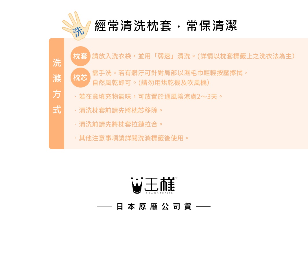 圖片文字：經常清洗枕套，常保清潔。清洗方式包含枕套需放入洗衣袋並用弱速清洗，詳情以標籤為主；枕芯需手洗，若有髒污可局部以濕毛巾按壓擦拭，自然風乾即可，請勿使用烘乾機及吹風機；若在意填充物氣味可放置於通風陰涼處二至三天；清洗枕套前請先將枕芯移除，並將枕套拉鍊拉合，其他注意事項請詳閱洗滌標籤後使用。王樣日本原廠公司貨。